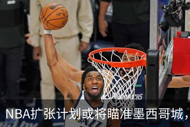 NBA扩张计划或将瞄准墨西哥城，萧华表达未来可能性